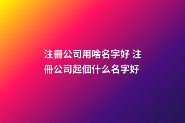 注冊公司用啥名字好 注冊公司起個什么名字好